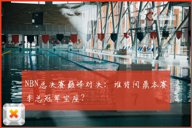 NBN总决赛巅峰对决：谁将问鼎本赛季总冠军宝座？