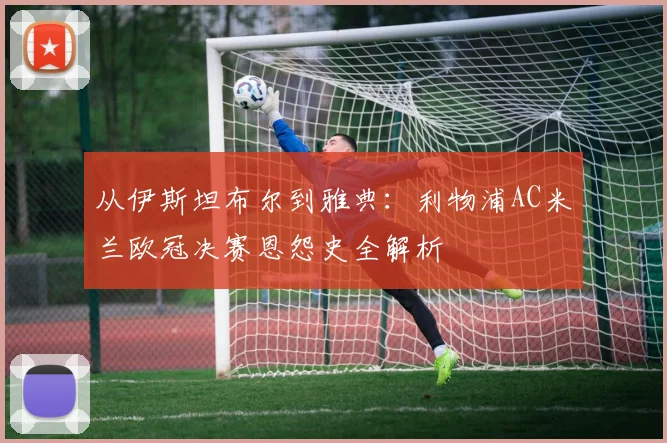 从伊斯坦布尔到雅典：利物浦AC米兰欧冠决赛恩怨史全解析