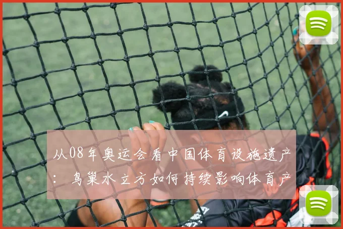 从08年奥运会看中国体育设施遗产：鸟巢水立方如何持续影响体育产业