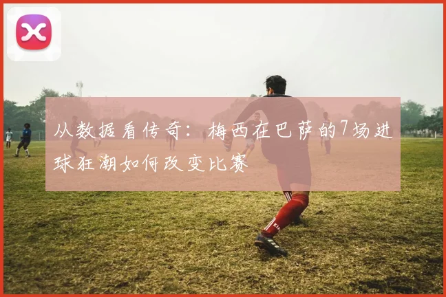 从数据看传奇:梅西在巴萨的7场进球狂潮如何改变比赛