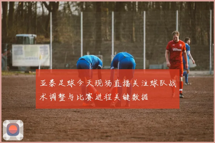 亚泰足球今天现场直播关注球队战术调整与比赛进程关键数据
