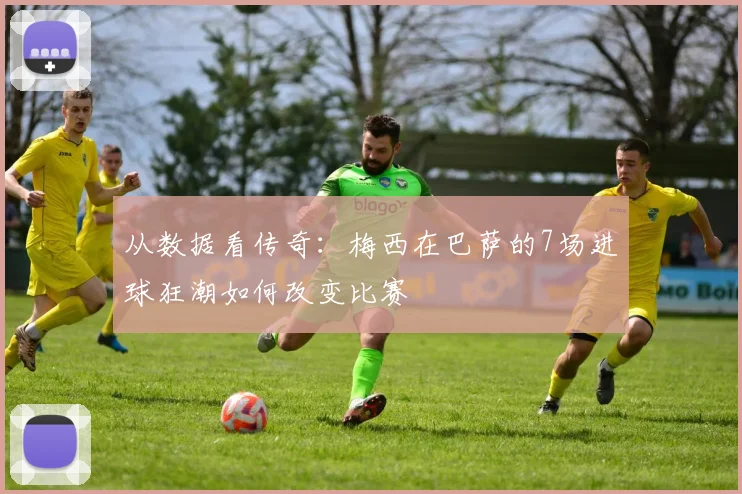 从数据看传奇:梅西在巴萨的7场进球狂潮如何改变比赛