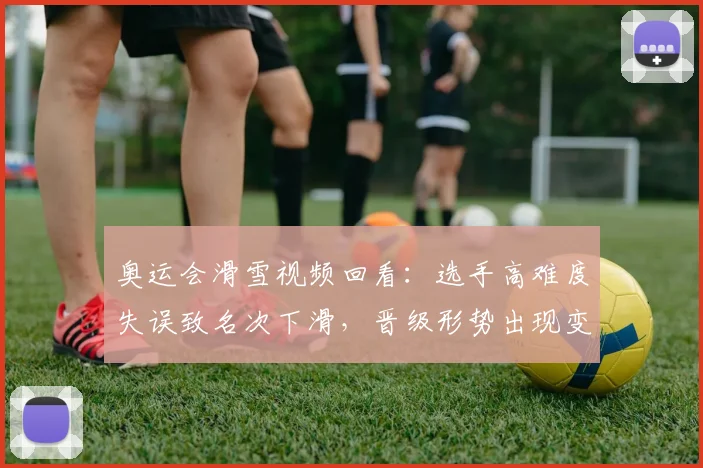 奥运会滑雪视频回看:选手高难度失误致名次下滑,晋级形势出现变化