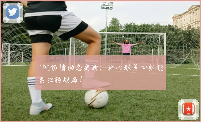 nbq伤情动态更新：核心球员回归能否扭转战局？